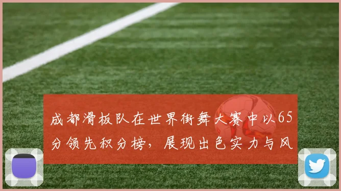成都滑板队在世界街舞大赛中以65分领先积分榜,展现出色实力与风采
