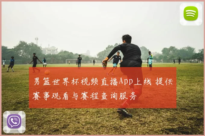 男篮世界杯视频直播App上线 提供赛事观看与赛程查询服务