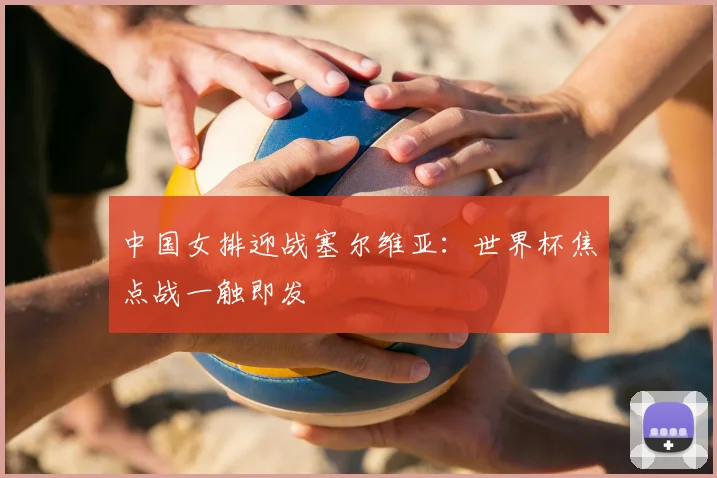 中国女排迎战塞尔维亚：世界杯焦点战一触即发