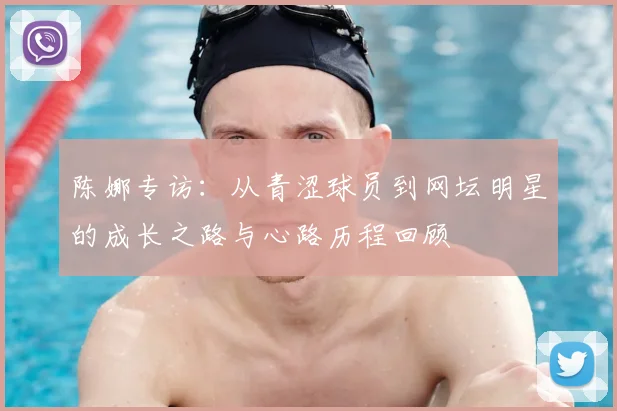 陈娜专访:从青涩球员到网坛明星的成长之路与心路历程回顾