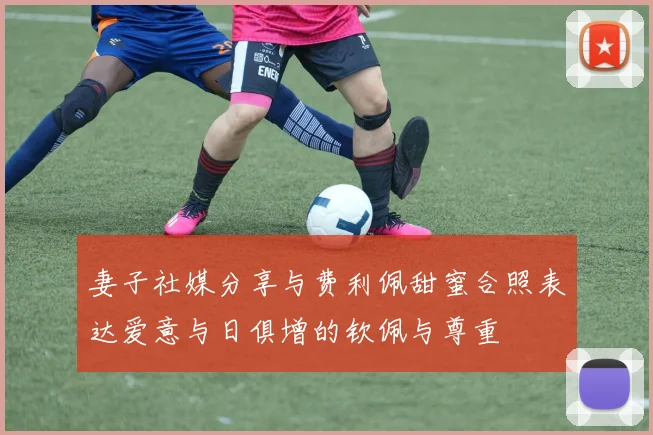 妻子社媒分享与费利佩甜蜜合照表达爱意与日俱增的钦佩与尊重