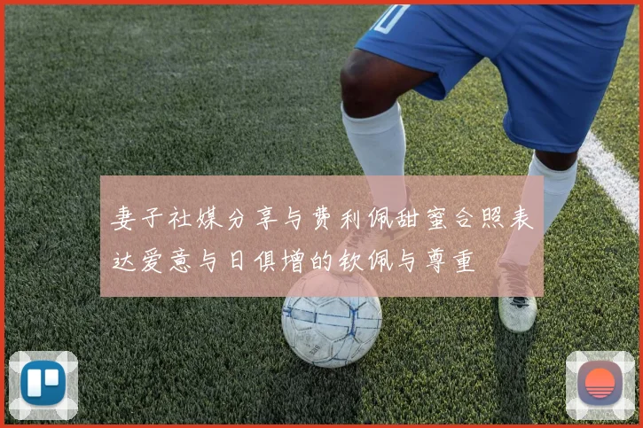 妻子社媒分享与费利佩甜蜜合照表达爱意与日俱增的钦佩与尊重