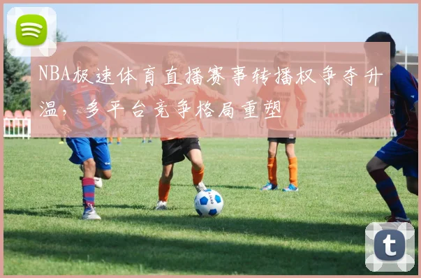 NBA极速体育直播赛事转播权争夺升温,多平台竞争格局重塑
