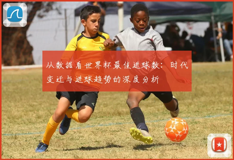 从数据看世界杯最佳进球数：时代变迁与进球趋势的深度分析