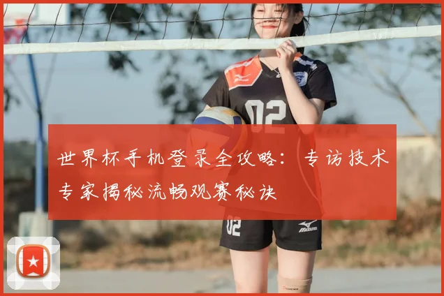 世界杯手机登录全攻略：专访技术专家揭秘流畅观赛秘诀