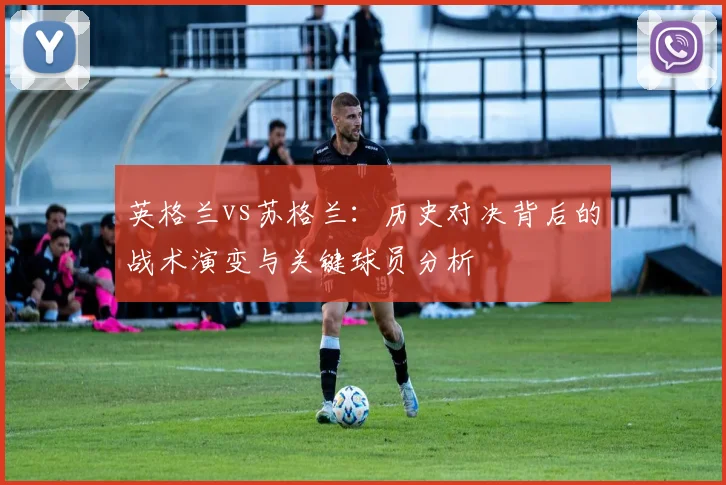 英格兰vs苏格兰:历史对决背后的战术演变与关键球员分析