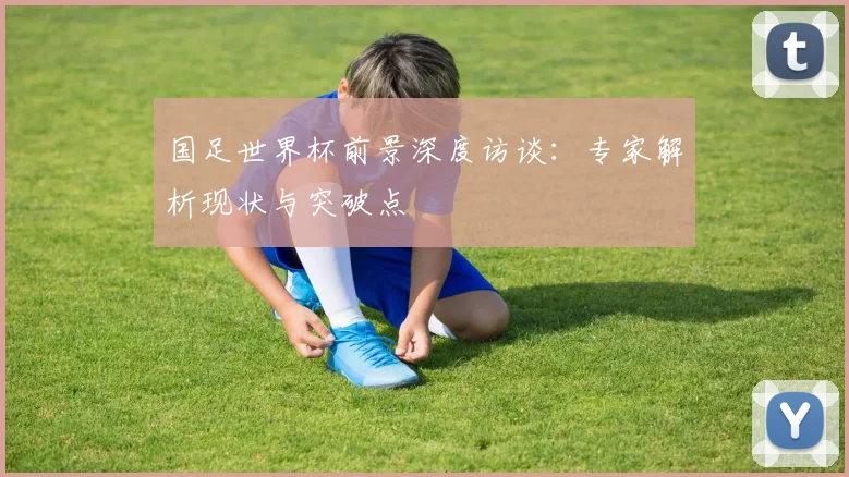 国足世界杯前景深度访谈:专家解析现状与突破点