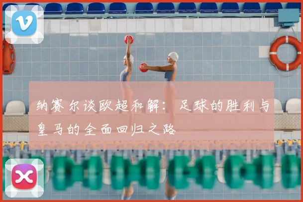 纳赛尔谈欧超和解：足球的胜利与皇马的全面回归之路