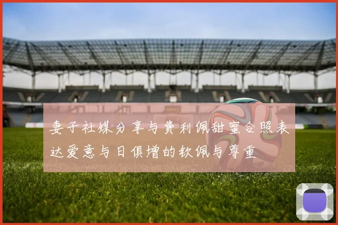 妻子社媒分享与费利佩甜蜜合照表达爱意与日俱增的钦佩与尊重