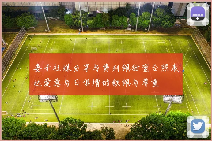 妻子社媒分享与费利佩甜蜜合照表达爱意与日俱增的钦佩与尊重