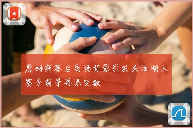 詹姆斯赛后离场背影引发关注湖人赛季前景再添变数