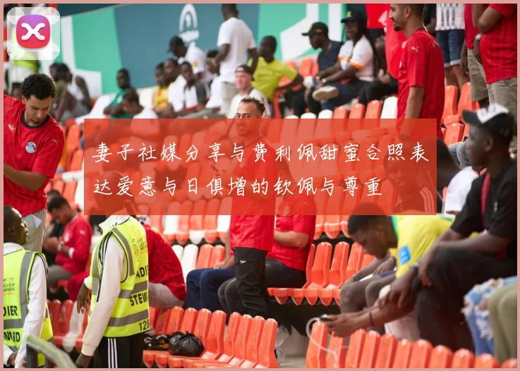 妻子社媒分享与费利佩甜蜜合照表达爱意与日俱增的钦佩与尊重