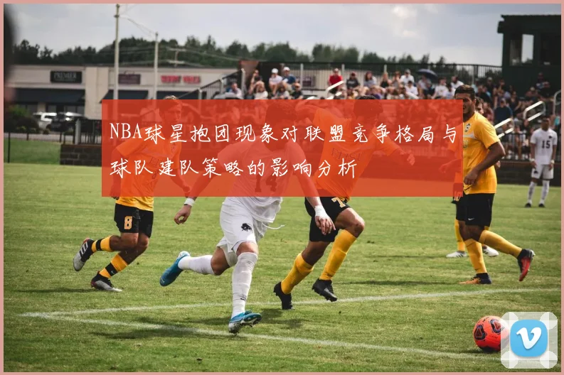 NBA球星抱团现象对联盟竞争格局与球队建队策略的影响分析