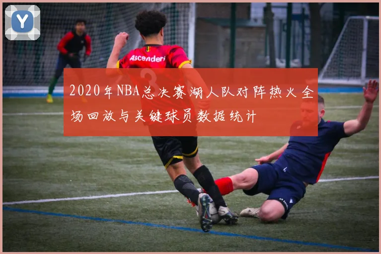 2020年NBA总决赛湖人队对阵热火全场回放与关键球员数据统计