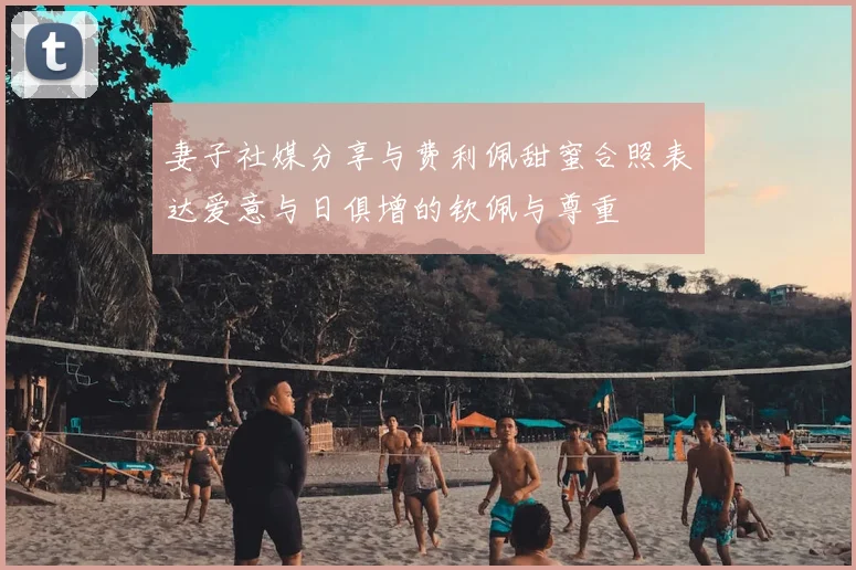 妻子社媒分享与费利佩甜蜜合照表达爱意与日俱增的钦佩与尊重