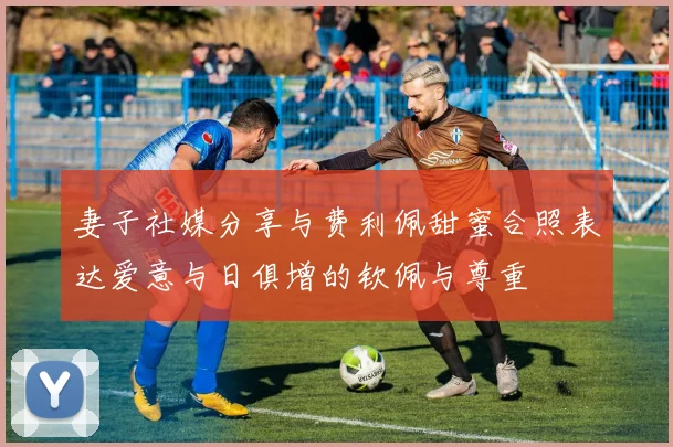 妻子社媒分享与费利佩甜蜜合照表达爱意与日俱增的钦佩与尊重