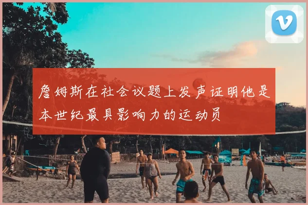 詹姆斯在社会议题上发声证明他是本世纪最具影响力的运动员