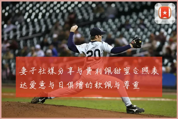 妻子社媒分享与费利佩甜蜜合照表达爱意与日俱增的钦佩与尊重