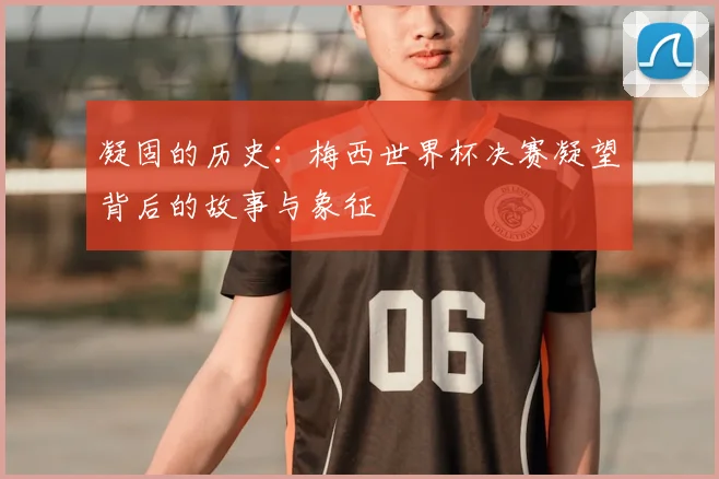 凝固的历史:梅西世界杯决赛凝望背后的故事与象征