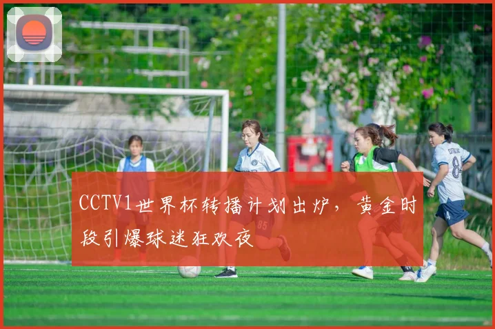 CCTV1世界杯转播计划出炉,黄金时段引爆球迷狂欢夜