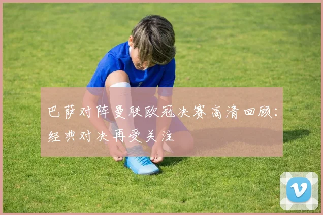 巴萨对阵曼联欧冠决赛高清回顾:经典对决再受关注