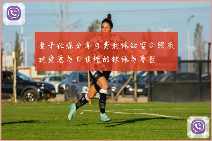 妻子社媒分享与费利佩甜蜜合照表达爱意与日俱增的钦佩与尊重