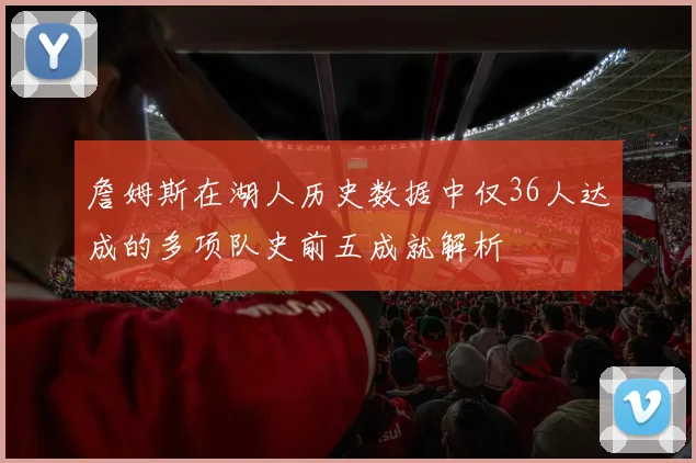 詹姆斯在湖人历史数据中仅36人达成的多项队史前五成就解析