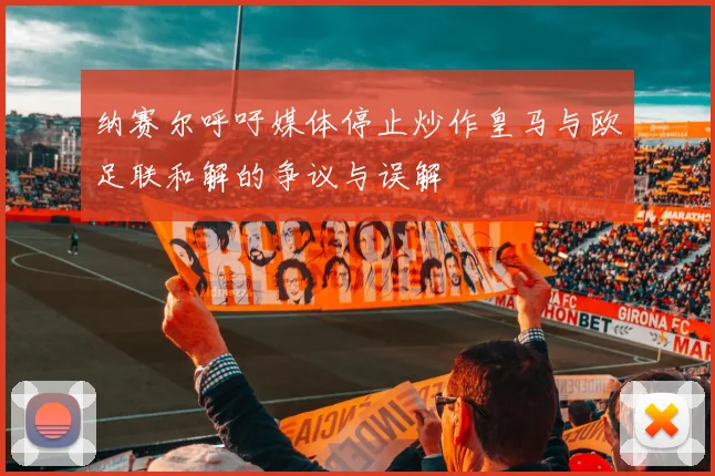 纳赛尔呼吁媒体停止炒作皇马与欧足联和解的争议与误解