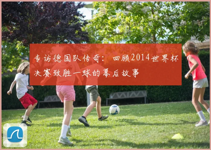 专访德国队传奇：回顾2014世界杯决赛致胜一球的幕后故事