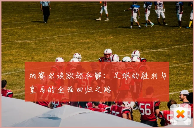 纳赛尔谈欧超和解：足球的胜利与皇马的全面回归之路
