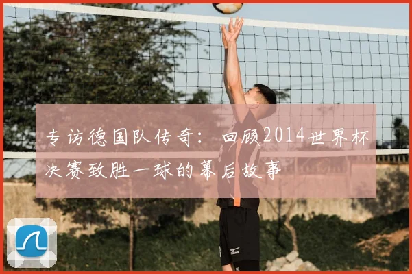 专访德国队传奇:回顾2014世界杯决赛致胜一球的幕后故事