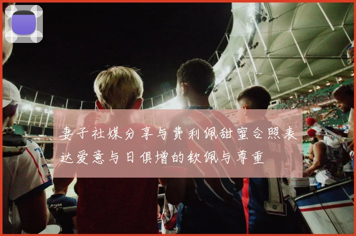 妻子社媒分享与费利佩甜蜜合照表达爱意与日俱增的钦佩与尊重