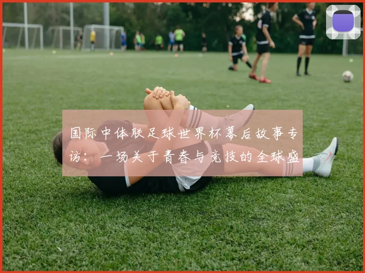 国际中体联足球世界杯幕后故事专访:一场关于青春与竞技的全球盛会