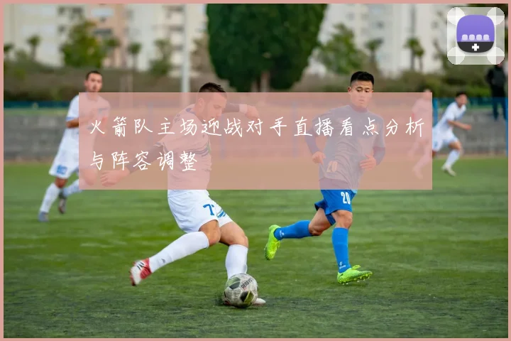 火箭队主场迎战对手直播看点分析与阵容调整