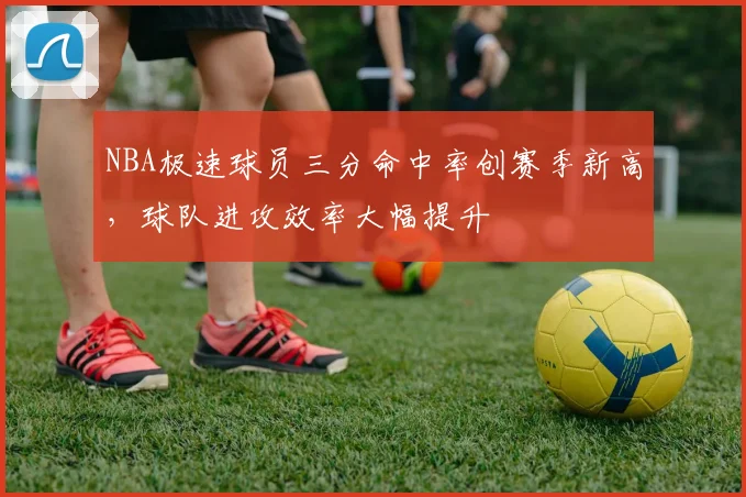 NBA极速球员三分命中率创赛季新高,球队进攻效率大幅提升