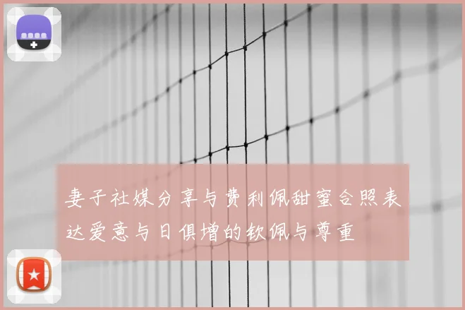 妻子社媒分享与费利佩甜蜜合照表达爱意与日俱增的钦佩与尊重