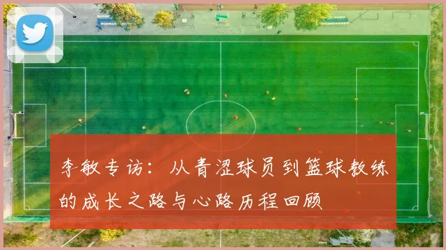 李敏专访:从青涩球员到篮球教练的成长之路与心路历程回顾