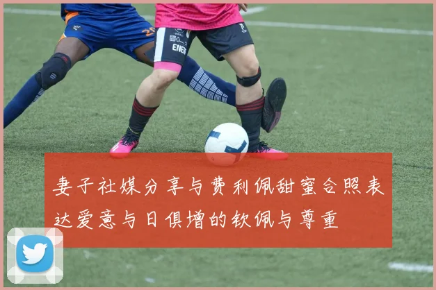 妻子社媒分享与费利佩甜蜜合照表达爱意与日俱增的钦佩与尊重