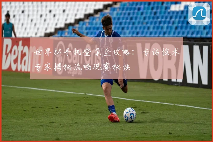 世界杯手机登录全攻略：专访技术专家揭秘流畅观赛秘诀