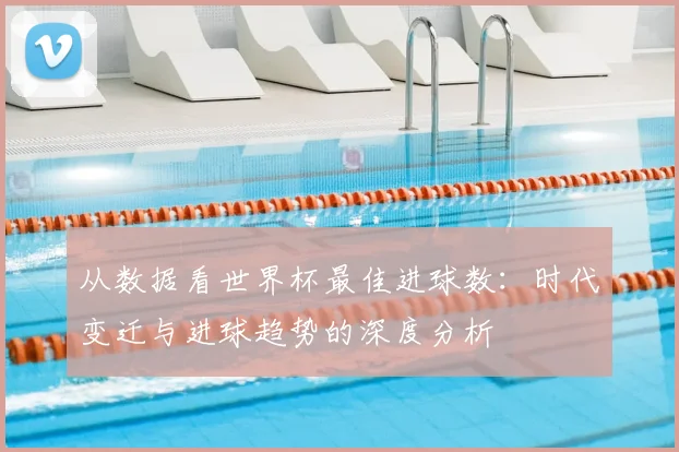 从数据看世界杯最佳进球数:时代变迁与进球趋势的深度分析