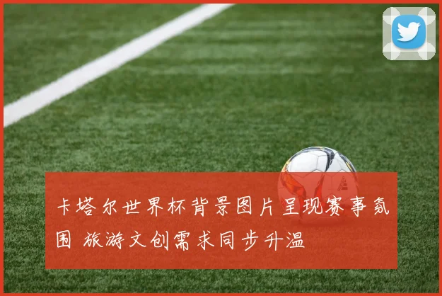 卡塔尔世界杯背景图片呈现赛事氛围 旅游文创需求同步升温