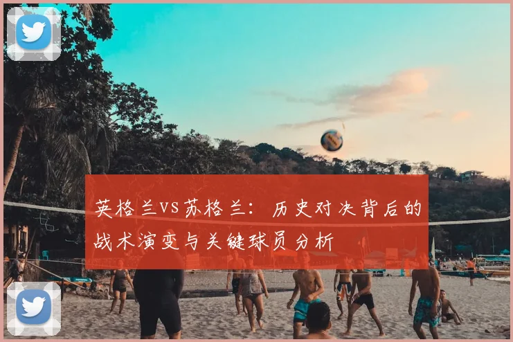 英格兰vs苏格兰:历史对决背后的战术演变与关键球员分析