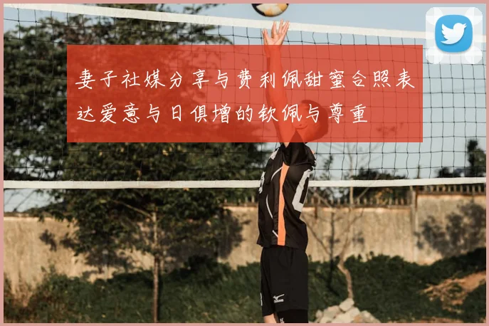 妻子社媒分享与费利佩甜蜜合照表达爱意与日俱增的钦佩与尊重