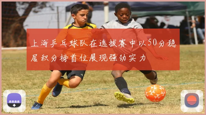 上海乒乓球队在选拔赛中以50分稳居积分榜首位展现强劲实力