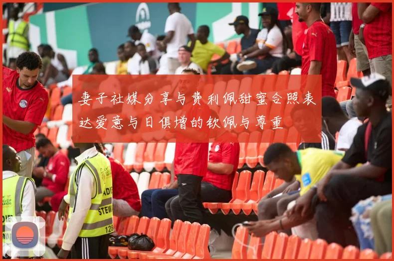 妻子社媒分享与费利佩甜蜜合照表达爱意与日俱增的钦佩与尊重