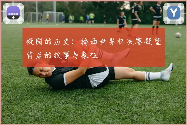 凝固的历史:梅西世界杯决赛凝望背后的故事与象征