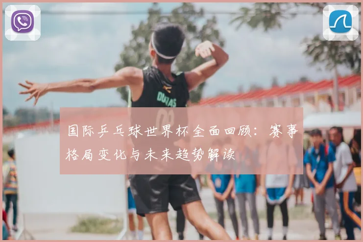 国际乒乓球世界杯全面回顾:赛事格局变化与未来趋势解读