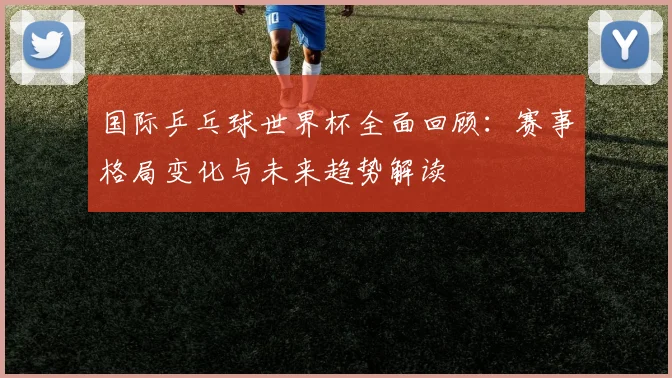 国际乒乓球世界杯全面回顾:赛事格局变化与未来趋势解读