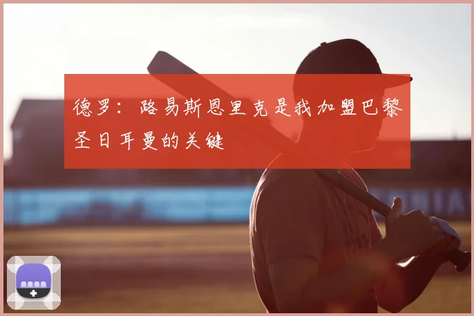 德罗：路易斯恩里克是我加盟巴黎圣日耳曼的关键