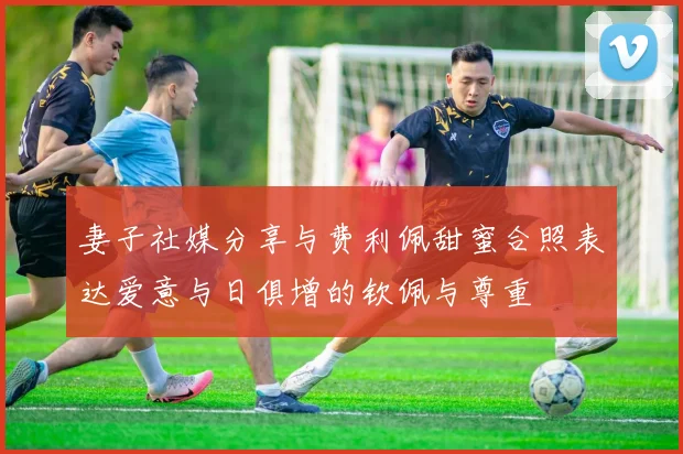 妻子社媒分享与费利佩甜蜜合照表达爱意与日俱增的钦佩与尊重